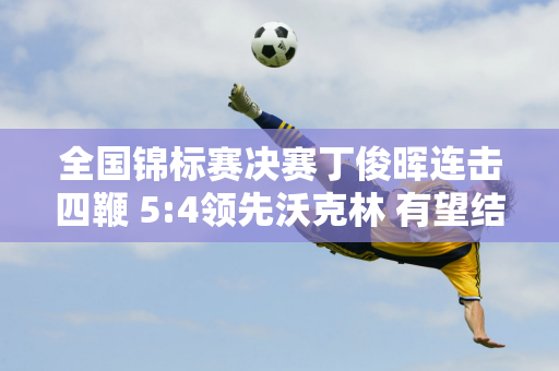 全国锦标赛决赛丁俊晖连击四鞭 5:4领先沃克林 有望结束4年冠军荒