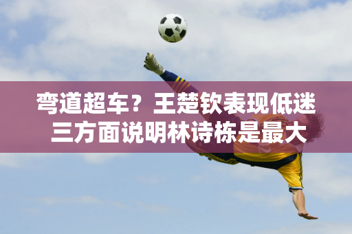 弯道超车？王楚钦表现低迷 三方面说明林诗栋是最大受益者