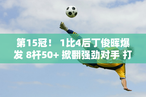 第15冠！ 1比4后丁俊晖爆发 8杆50+ 掀翻强劲对手 打破1799天的冠军荒