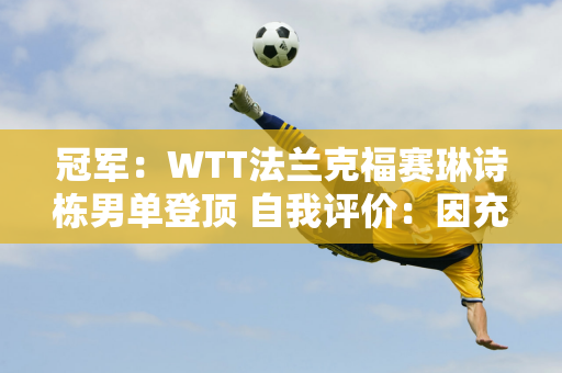 冠军：WTT法兰克福赛琳诗栋男单登顶 自我评价：因充分准备、快速启动而获胜