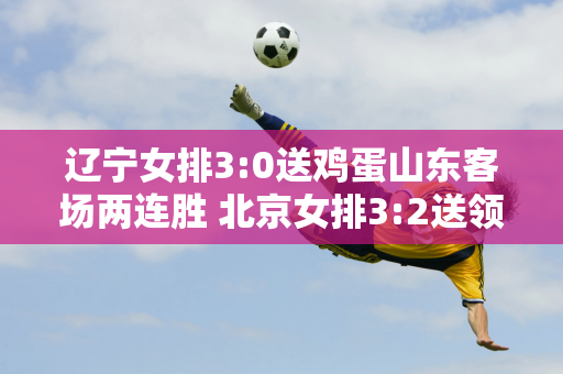 辽宁女排3:0送鸡蛋山东客场两连胜 北京女排3:2送领头羊上海首败