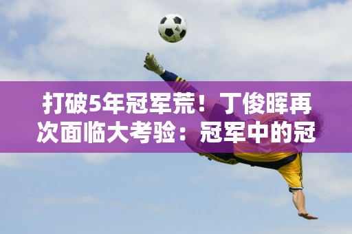 打破5年冠军荒！丁俊晖再次面临大考验：冠军中的冠军首轮挑战特鲁姆普