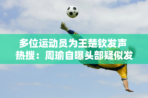 多位运动员为王楚钦发声 热搜：周瑜自曝头部疑似发烧 张玉栋称赞自律