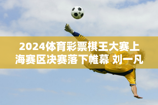 2024体育彩票棋王大赛上海赛区决赛落下帷幕 刘一凡荣获上海棋王称号