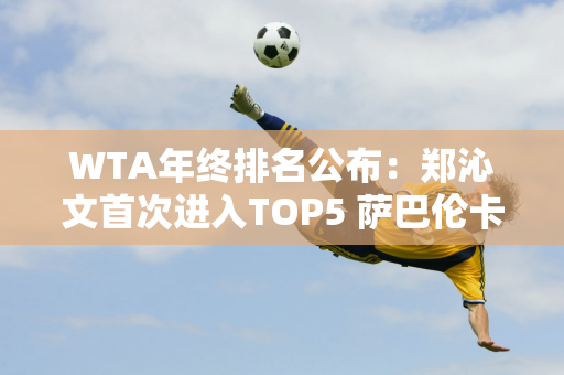 WTA年终排名公布：郑沁文首次进入TOP5 萨巴伦卡加冕年终第一