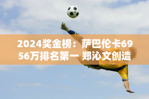 2024奖金榜：萨巴伦卡6956万排名第一 郑沁文创造历史 她的奖金有多少