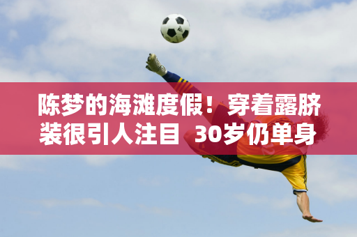 陈梦的海滩度假！穿着露脐装很引人注目  30岁仍单身 择偶标准曝光