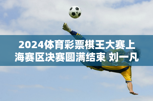 2024体育彩票棋王大赛上海赛区决赛圆满结束 刘一凡荣获上海棋王称号