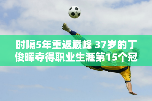 时隔5年重返巅峰 37岁的丁俊晖夺得职业生涯第15个冠军 赛后他发文：感谢你们的努力