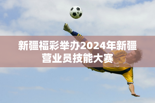 新疆福彩举办2024年新疆营业员技能大赛