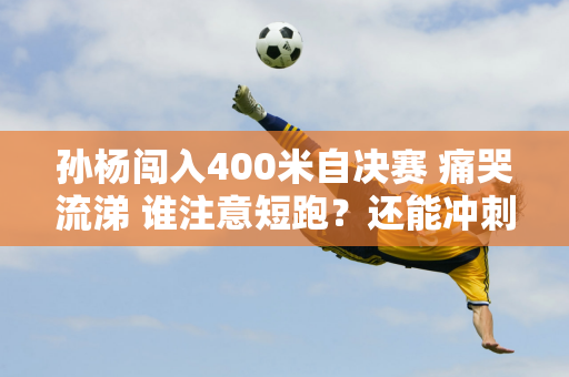 孙杨闯入400米自决赛 痛哭流涕 谁注意短跑？还能冲刺 记者给他泼冷水