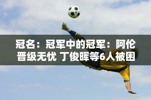 冠名：冠军中的冠军：阿伦晋级无忧 丁俊晖等6人被困“死亡之组”火箭或将再次放手