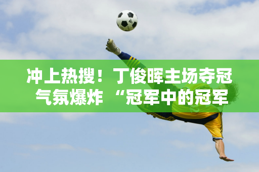 冲上热搜！丁俊晖主场夺冠 气氛爆炸 “冠军中的冠军阵容”亮相