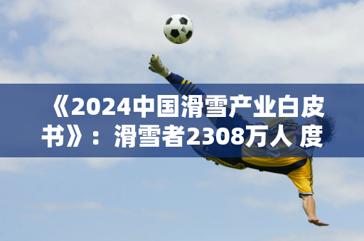 《2024中国滑雪产业白皮书》：滑雪者2308万人 度假村滑雪增长52%