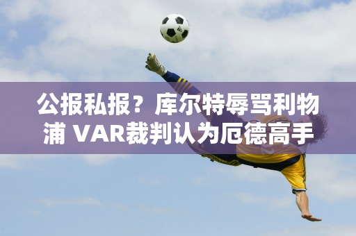 公报私报？库尔特辱骂利物浦 VAR裁判认为厄德高手球未判