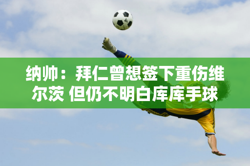 纳帅：拜仁曾想签下重伤维尔茨 但仍不明白库库手球裁判没有看重播