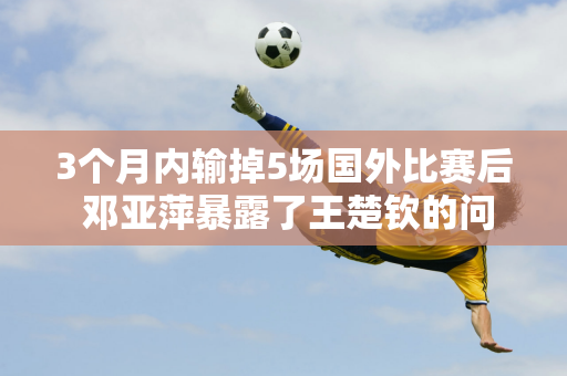 3个月内输掉5场国外比赛后 邓亚萍暴露了王楚钦的问题 这回没人能帮他了！