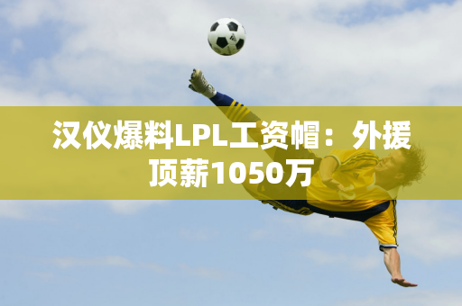 汉仪爆料LPL工资帽：外援顶薪1050万