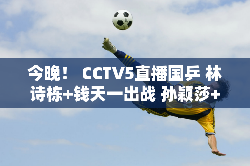 今晚！ CCTV5直播国乒 林诗栋+钱天一出战 孙颖莎+范振东等缺席