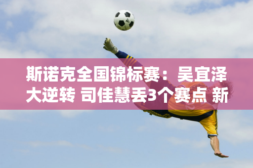 斯诺克全国锦标赛：吴宜泽大逆转 司佳慧丢3个赛点 新人贺国强惨遭淘汰！