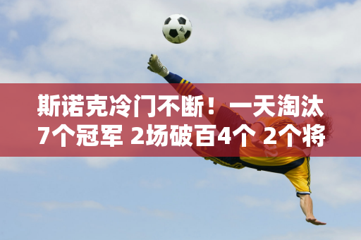 斯诺克冷门不断！一天淘汰7个冠军 2场破百4个 2个将军面临翻车危险！