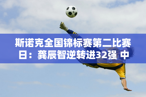 斯诺克全国锦标赛第二比赛日：龚辰智逆转进32强 中国德比即将上演