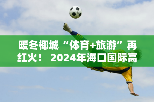 暖冬椰城“体育+旅游”再红火！ 2024年海口国际高尔夫邀请赛将在海口观澜湖高尔夫俱乐部举行