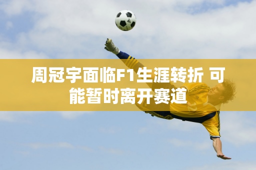 周冠宇面临F1生涯转折 可能暂时离开赛道