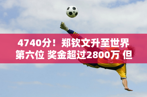 4740分！郑钦文升至世界第六位 奖金超过2800万 但提前无缘第一名