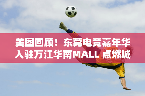 美图回顾！东莞电竞嘉年华入驻万江华南MALL 点燃城市消费新活力