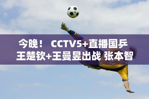 今晚！ CCTV5+直播国乒 王楚钦+王曼昱出战 张本智和首轮惨败