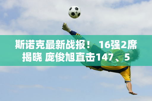 斯诺克最新战报！ 16强2席揭晓 庞俊旭直击147、5