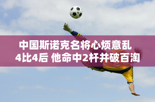 中国斯诺克名将心烦意乱  4比4后 他命中2杆并破百淘汰火箭队 晋级全国锦标赛16强