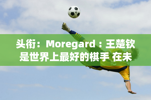 头衔：Moregard : 王楚钦是世界上最好的棋手 在未来的许多年里都将是一个难以击败的对手