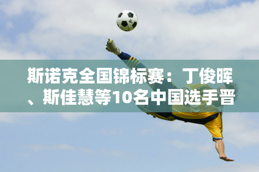 斯诺克全国锦标赛：丁俊晖、斯佳慧等10名中国选手晋级32强