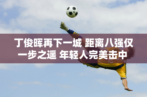 丁俊晖再下一城 距离八强仅一步之遥 年轻人完美击中 奥沙利文绝望地停了下来