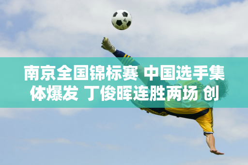 南京全国锦标赛 中国选手集体爆发 丁俊晖连胜两场 创造了大满贯的悲剧