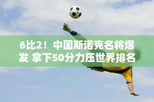 6比2！中国斯诺克名将爆发 拿下50分力压世界排名第3 晋级16强