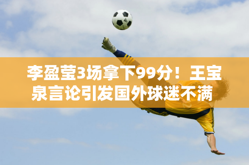 李盈莹3场拿下99分！王宝泉言论引发国外球迷不满 对外援不信任导致三连败