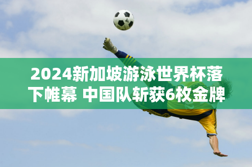 2024新加坡游泳世界杯落下帷幕 中国队斩获6枚金牌 唐倩婷实现三连冠