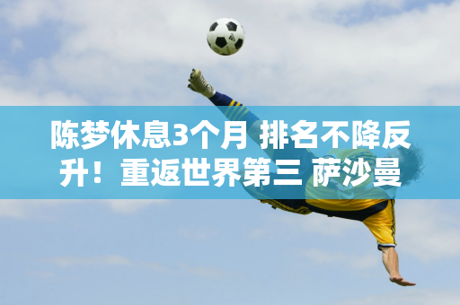 陈梦休息3个月 排名不降反升！重返世界第三 萨沙曼玉或面临危险