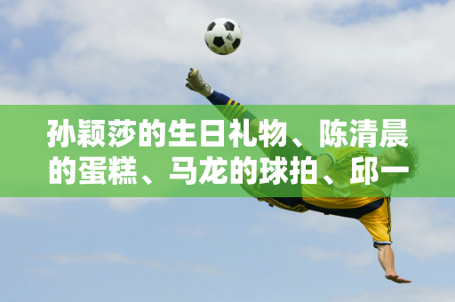 孙颖莎的生日礼物、陈清晨的蛋糕、马龙的球拍、邱一轲的暖心、王楚钦的惊喜