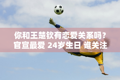 你和王楚钦有恋爱关系吗？官宣最爱 24岁生日 谁关注孙颖莎的声明？