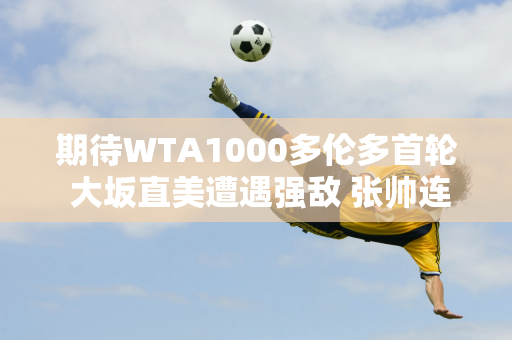 期待WTA1000多伦多首轮 大坂直美遭遇强敌 张帅连败或将延续