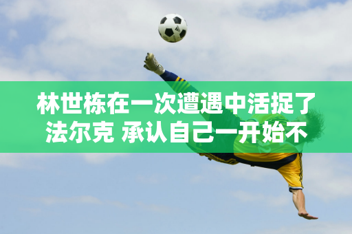 林世栋在一次遭遇中活捉了法尔克 承认自己一开始不习惯对手的打法