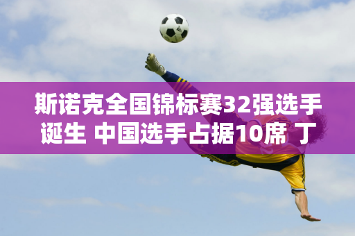 斯诺克全国锦标赛32强选手诞生 中国选手占据10席 丁俊晖迎战16强强手！