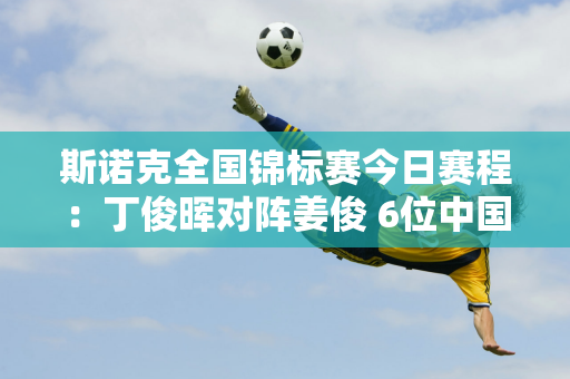 斯诺克全国锦标赛今日赛程：丁俊晖对阵姜俊 6位中国选手出战！央视直播