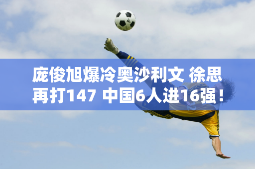 庞俊旭爆冷奥沙利文 徐思再打147 中国6人进16强！