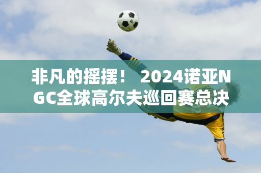 非凡的摇摆！ 2024诺亚NGC全球高尔夫巡回赛总决赛圆满落幕