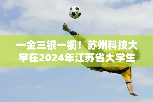 一金三银一铜！苏州科技大学在2024年江苏省大学生跆拳道锦标赛中取得佳绩